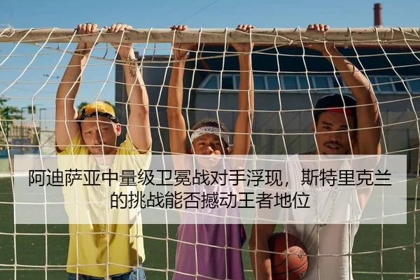 阿迪萨亚中量级卫冕战对手浮现，斯特里克兰的挑战能否撼动王者地位